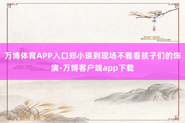 万博体育APP入口郑小瑛到现场不雅看孩子们的饰演-万博客户端app下载