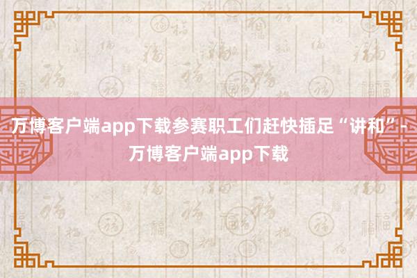 万博客户端app下载参赛职工们赶快插足“讲和”-万博客户端app下载