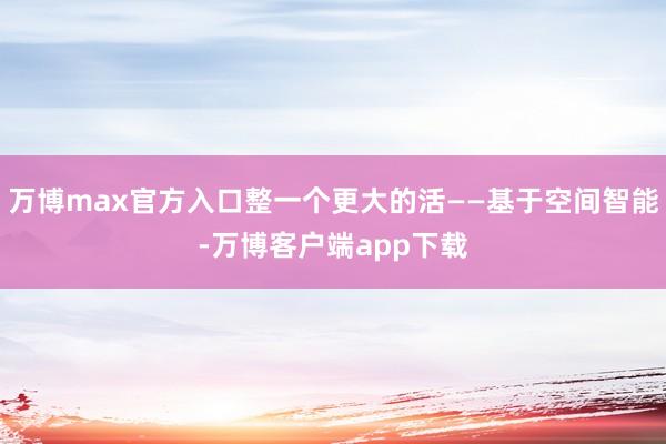万博max官方入口整一个更大的活——基于空间智能-万博客户端app下载