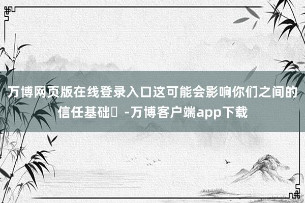 万博网页版在线登录入口这可能会影响你们之间的信任基础‌-万博客户端app下载