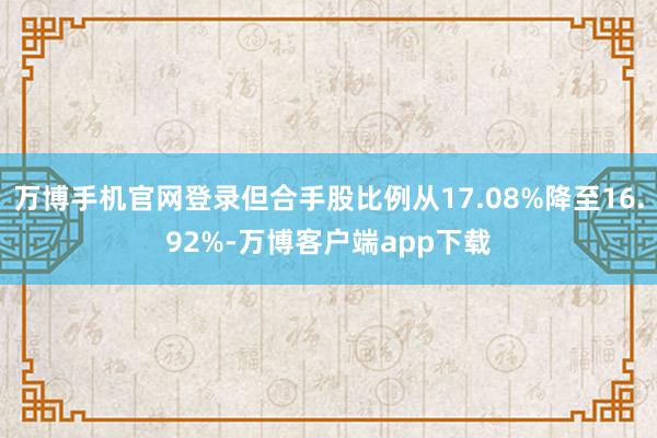 万博手机官网登录但合手股比例从17.08%降至16.92%-万博客户端app下载