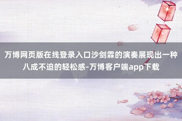 万博网页版在线登录入口沙剑霖的演奏展现出一种八成不迫的轻松感-万博客户端app下载