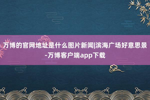 万博的官网地址是什么图片新闻|滨海广场好意思景-万博客户端app下载