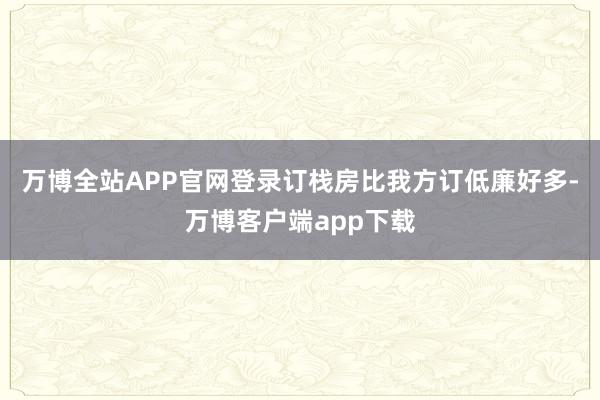 万博全站APP官网登录订栈房比我方订低廉好多-万博客户端app下载
