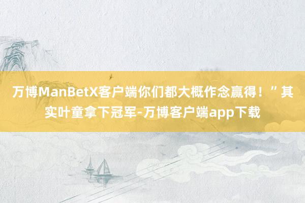 万博ManBetX客户端你们都大概作念赢得！”其实叶童拿下冠军-万博客户端app下载