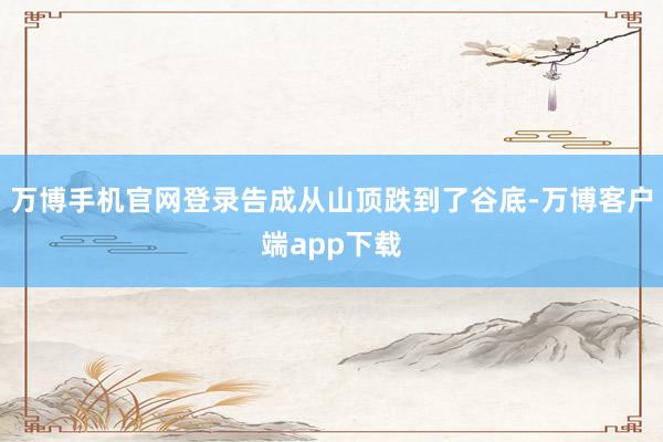 万博手机官网登录告成从山顶跌到了谷底-万博客户端app下载