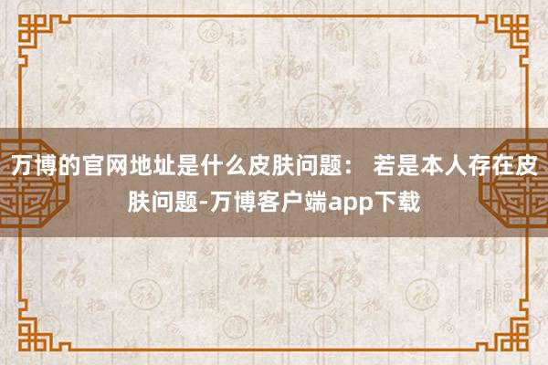 万博的官网地址是什么皮肤问题： 若是本人存在皮肤问题-万博客户端app下载