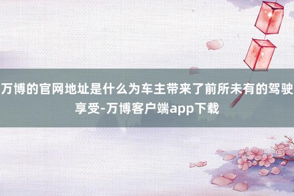万博的官网地址是什么为车主带来了前所未有的驾驶享受-万博客户端app下载