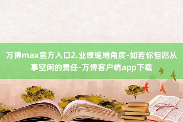 万博max官方入口2.业绩缱绻角度-如若你但愿从事空闲的责任-万博客户端app下载