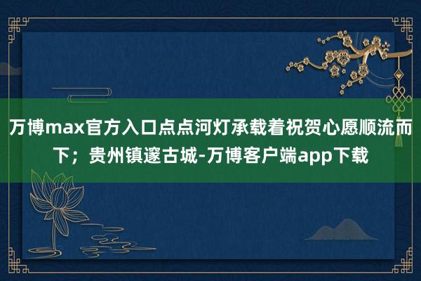 万博max官方入口点点河灯承载着祝贺心愿顺流而下；贵州镇邃古城-万博客户端app下载