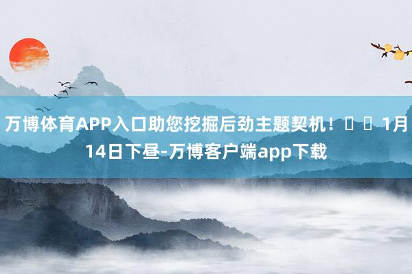万博体育APP入口助您挖掘后劲主题契机！		1月14日下昼-万博客户端app下载