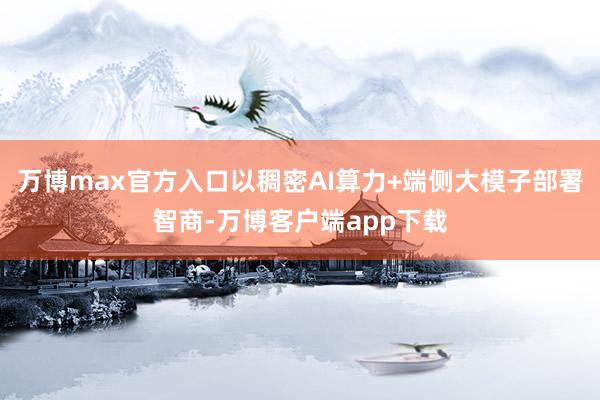 万博max官方入口以稠密AI算力+端侧大模子部署智商-万博客户端app下载