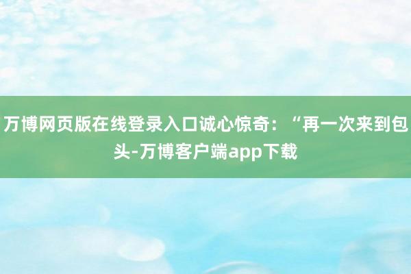 万博网页版在线登录入口诚心惊奇：“再一次来到包头-万博客户端app下载