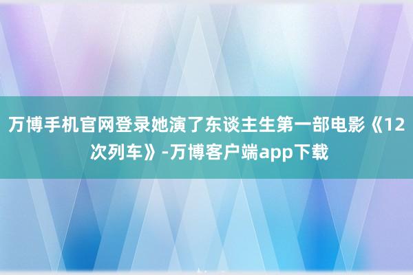 万博手机官网登录她演了东谈主生第一部电影《12 次列车》-万博客户端app下载