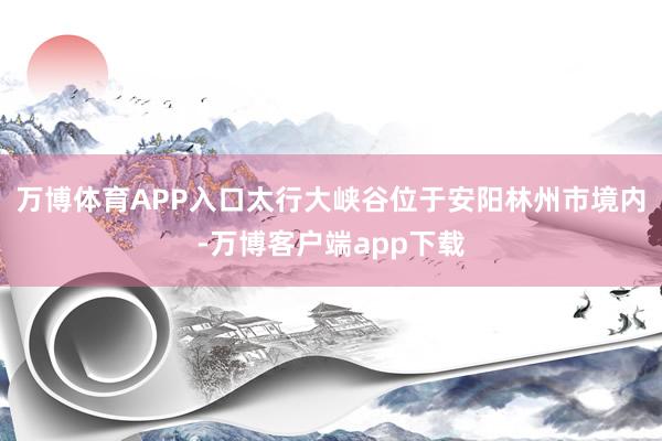 万博体育APP入口太行大峡谷位于安阳林州市境内-万博客户端app下载
