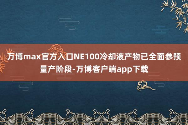 万博max官方入口NE100冷却液产物已全面参预量产阶段-万博客户端app下载