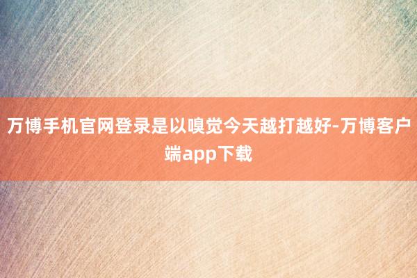 万博手机官网登录是以嗅觉今天越打越好-万博客户端app下载