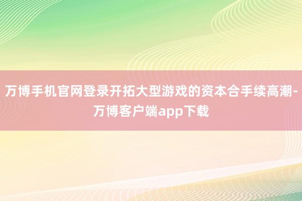 万博手机官网登录开拓大型游戏的资本合手续高潮-万博客户端app下载