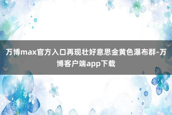 万博max官方入口再现壮好意思金黄色瀑布群-万博客户端app下载