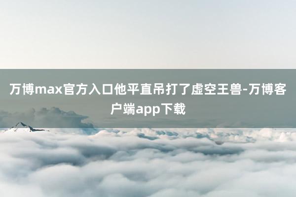 万博max官方入口他平直吊打了虚空王兽-万博客户端app下载