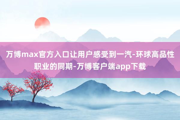 万博max官方入口让用户感受到一汽-环球高品性职业的同期-万博客户端app下载