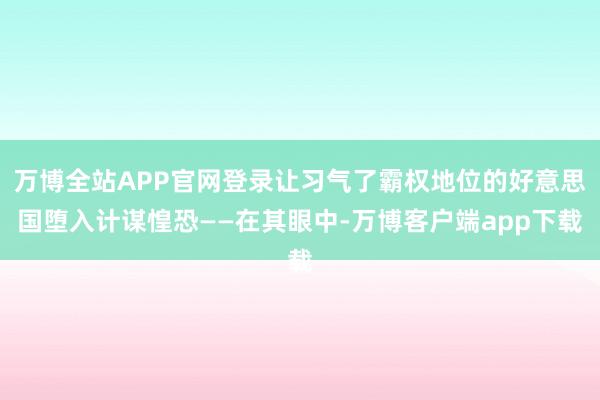 万博全站APP官网登录让习气了霸权地位的好意思国堕入计谋惶恐——在其眼中-万博客户端app下载
