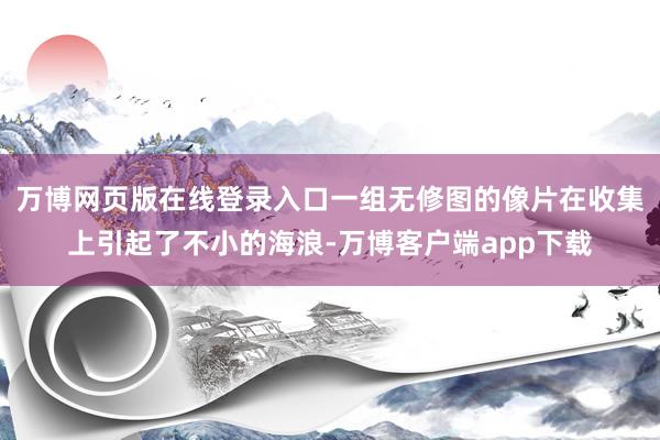 万博网页版在线登录入口一组无修图的像片在收集上引起了不小的海浪-万博客户端app下载