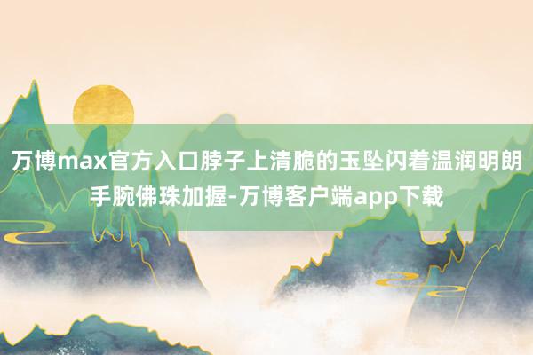 万博max官方入口脖子上清脆的玉坠闪着温润明朗手腕佛珠加握-万博客户端app下载