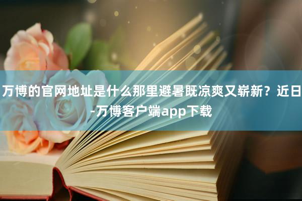 万博的官网地址是什么那里避暑既凉爽又崭新？近日-万博客户端app下载