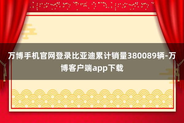 万博手机官网登录比亚迪累计销量380089辆-万博客户端app下载