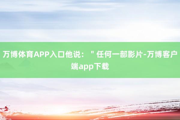 万博体育APP入口他说：＂任何一部影片-万博客户端app下载