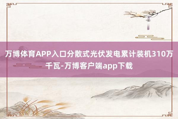 万博体育APP入口分散式光伏发电累计装机310万千瓦-万博客户端app下载