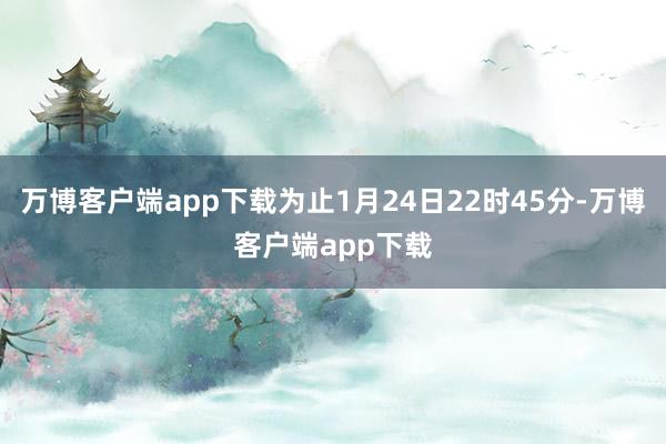 万博客户端app下载为止1月24日22时45分-万博客户端app下载