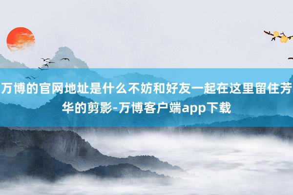 万博的官网地址是什么不妨和好友一起在这里留住芳华的剪影-万博客户端app下载