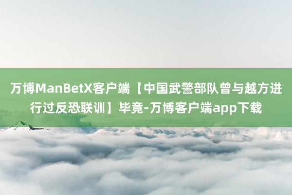 万博ManBetX客户端【中国武警部队曾与越方进行过反恐联训】毕竟-万博客户端app下载