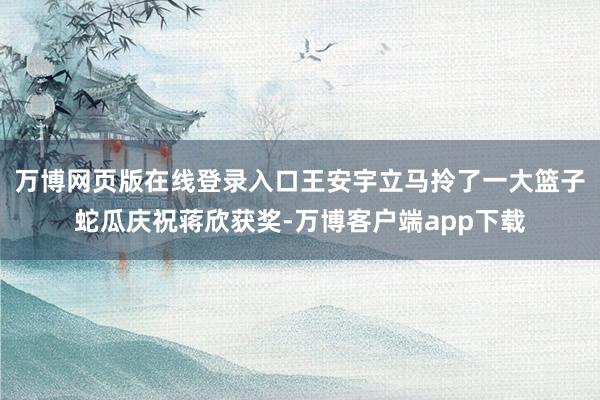 万博网页版在线登录入口王安宇立马拎了一大篮子蛇瓜庆祝蒋欣获奖-万博客户端app下载
