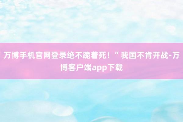 万博手机官网登录绝不跪着死！”我国不肯开战-万博客户端app下载