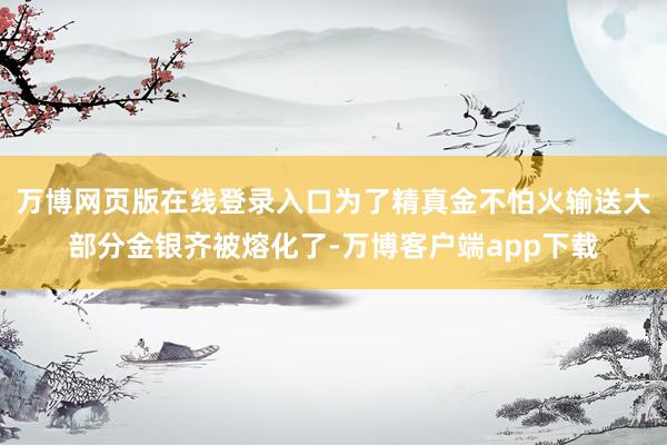 万博网页版在线登录入口为了精真金不怕火输送大部分金银齐被熔化了-万博客户端app下载