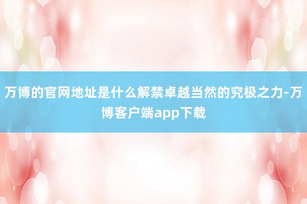 万博的官网地址是什么解禁卓越当然的究极之力-万博客户端app下载