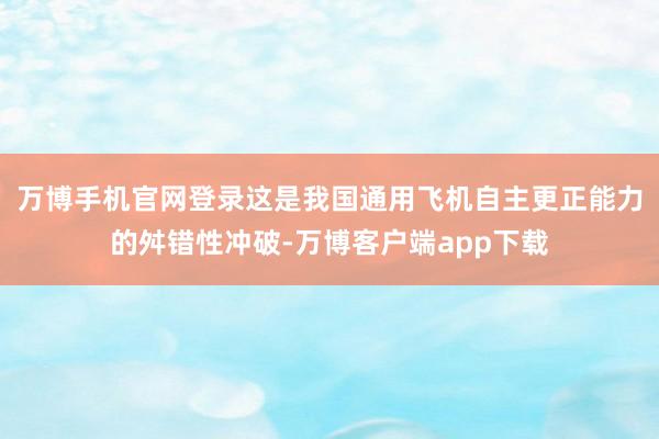万博手机官网登录这是我国通用飞机自主更正能力的舛错性冲破-万博客户端app下载