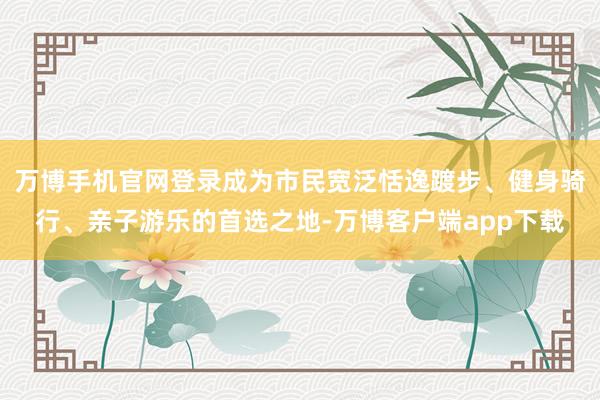 万博手机官网登录成为市民宽泛恬逸踱步、健身骑行、亲子游乐的首选之地-万博客户端app下载
