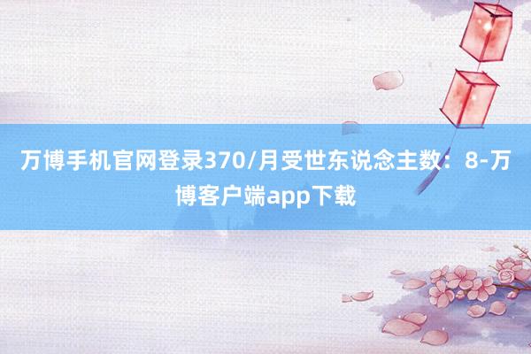 万博手机官网登录370/月受世东说念主数：8-万博客户端app下载