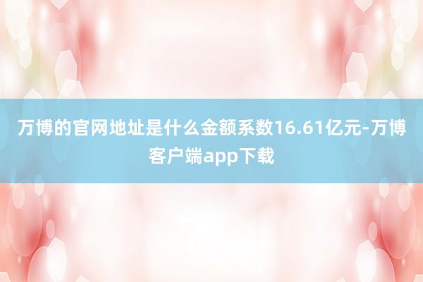 万博的官网地址是什么金额系数16.61亿元-万博客户端app下载