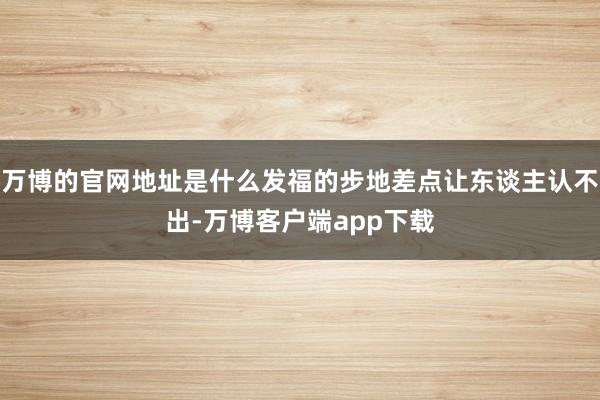 万博的官网地址是什么发福的步地差点让东谈主认不出-万博客户端app下载