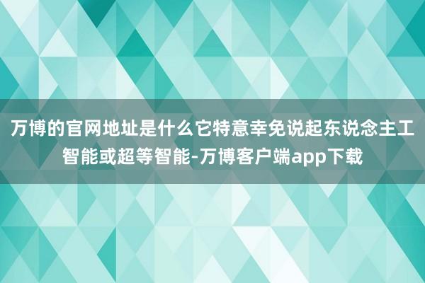 万博的官网地址是什么它特意幸免说起东说念主工智能或超等智能-万博客户端app下载