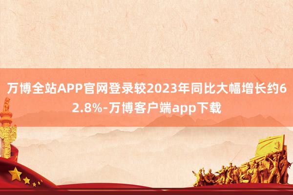 万博全站APP官网登录较2023年同比大幅增长约62.8%-万博客户端app下载