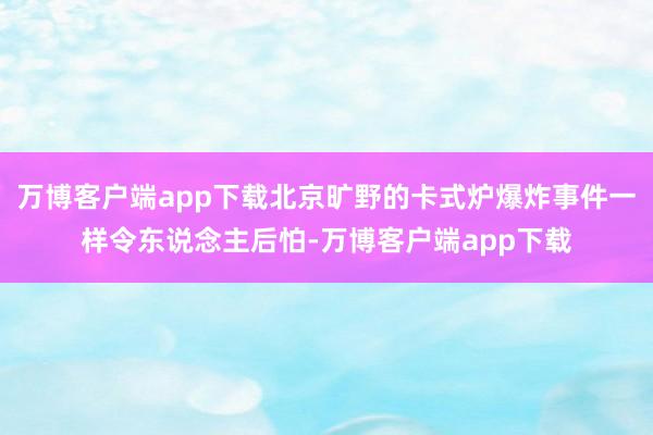 万博客户端app下载北京旷野的卡式炉爆炸事件一样令东说念主后怕-万博客户端app下载