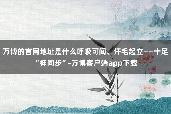 万博的官网地址是什么呼吸可闻、汗毛起立——十足“神同步”-万博客户端app下载