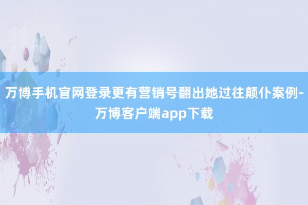 万博手机官网登录更有营销号翻出她过往颠仆案例-万博客户端app下载