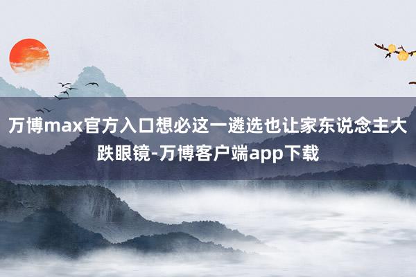 万博max官方入口想必这一遴选也让家东说念主大跌眼镜-万博客户端app下载